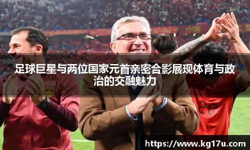 足球巨星与两位国家元首亲密合影展现体育与政治的交融魅力