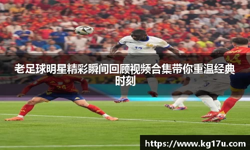 老足球明星精彩瞬间回顾视频合集带你重温经典时刻